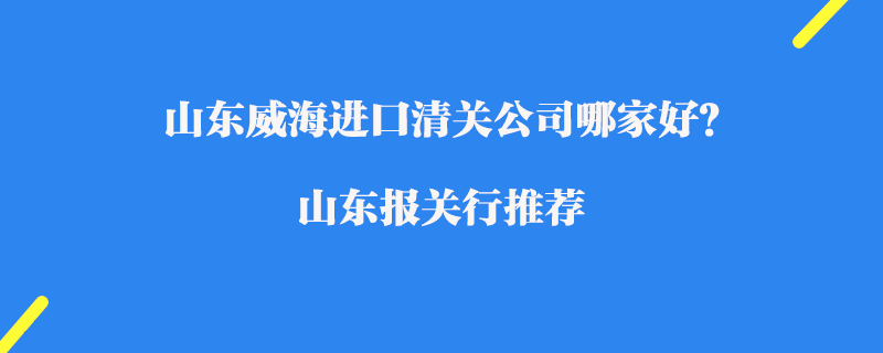 山東威海進口清關公司哪家好？山東報關行推薦